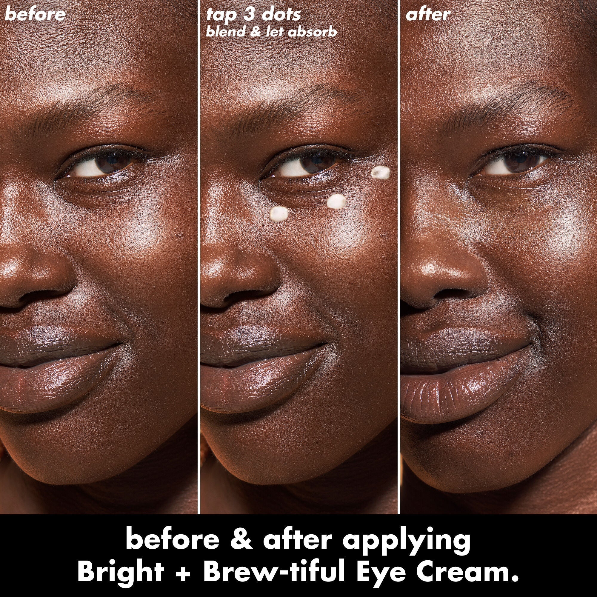 Apply 3 dots of Bright + Brew-Tiful under your eyes, blend and let it absorb