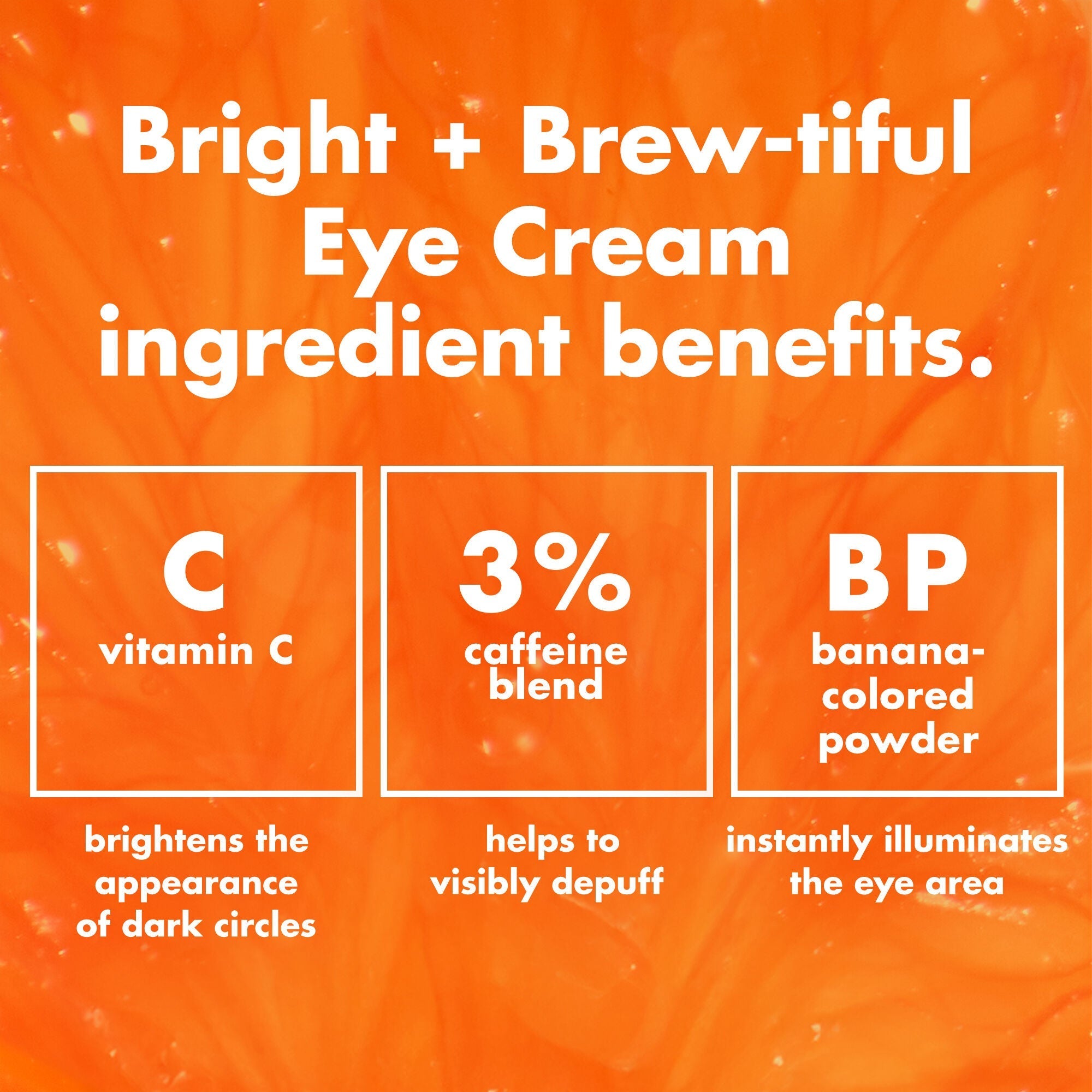 Bright + Brew-Tiful ingredients; vitamin C helps brighten the appearance of dark circles & 3% caffeine Blend helps visibly depuffs under eye area
