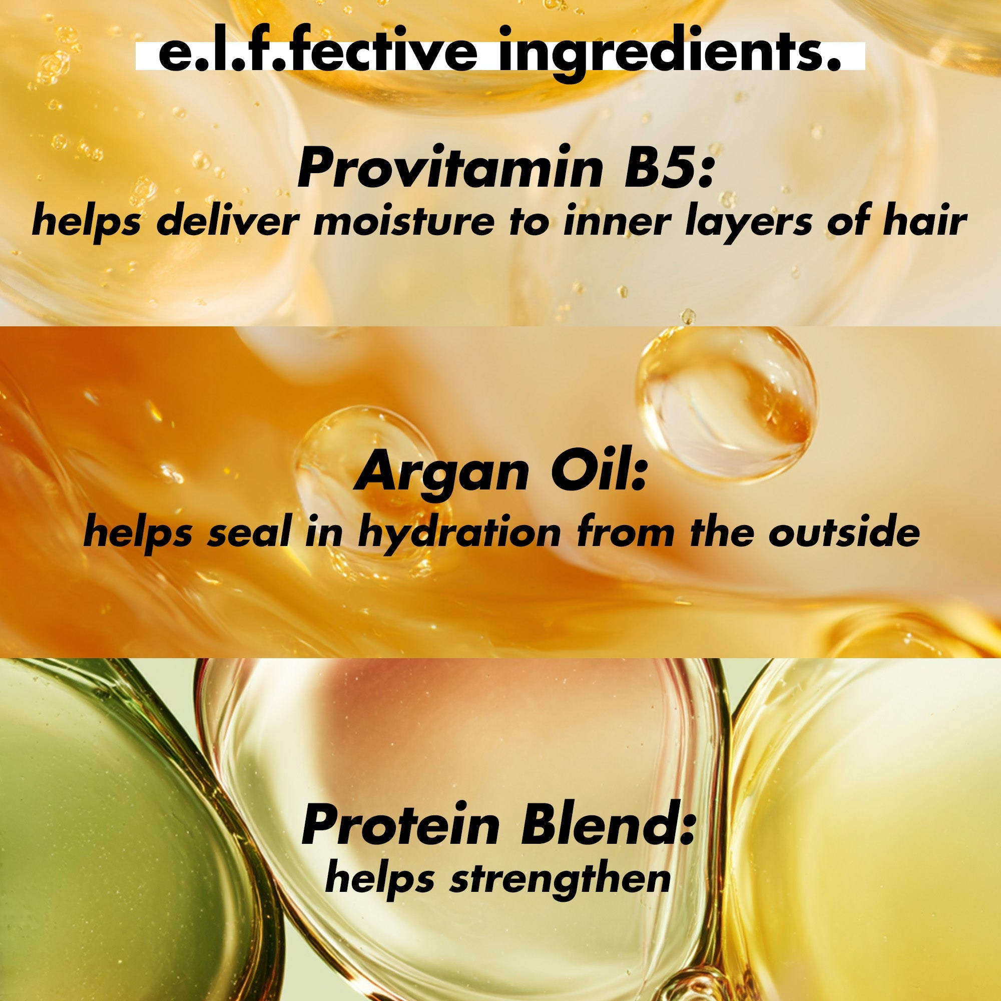 Effective Ingredients: Provitamin B5 helps deliver moisture to inner layers of hair, Argan Oil helps seal in hydration, Portein Blend to help strengthen